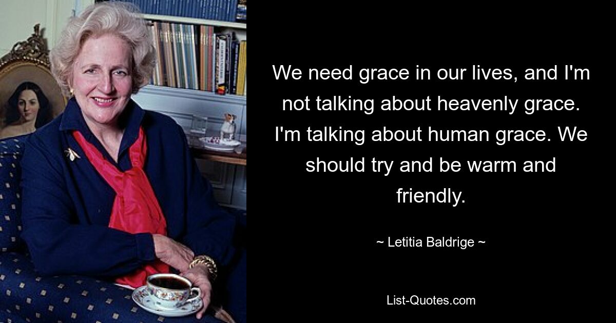 We need grace in our lives, and I'm not talking about heavenly grace. I'm talking about human grace. We should try and be warm and friendly. — © Letitia Baldrige