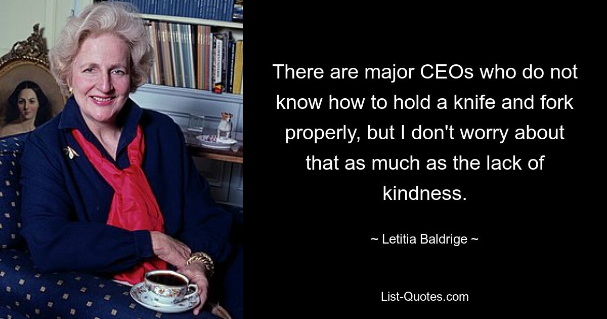 There are major CEOs who do not know how to hold a knife and fork properly, but I don't worry about that as much as the lack of kindness. — © Letitia Baldrige