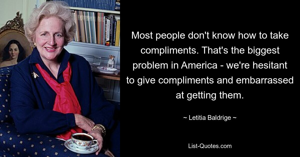 Most people don't know how to take compliments. That's the biggest problem in America - we're hesitant to give compliments and embarrassed at getting them. — © Letitia Baldrige