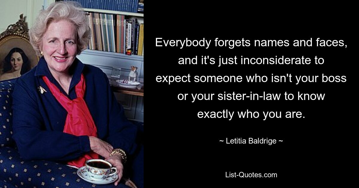 Everybody forgets names and faces, and it's just inconsiderate to expect someone who isn't your boss or your sister-in-law to know exactly who you are. — © Letitia Baldrige