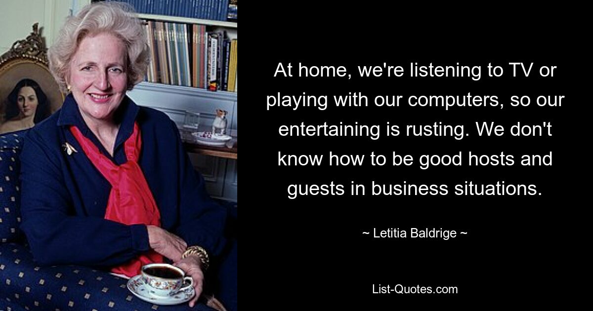 At home, we're listening to TV or playing with our computers, so our entertaining is rusting. We don't know how to be good hosts and guests in business situations. — © Letitia Baldrige