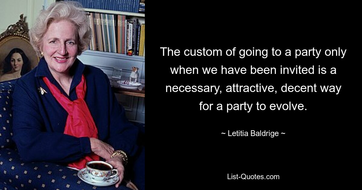 The custom of going to a party only when we have been invited is a necessary, attractive, decent way for a party to evolve. — © Letitia Baldrige