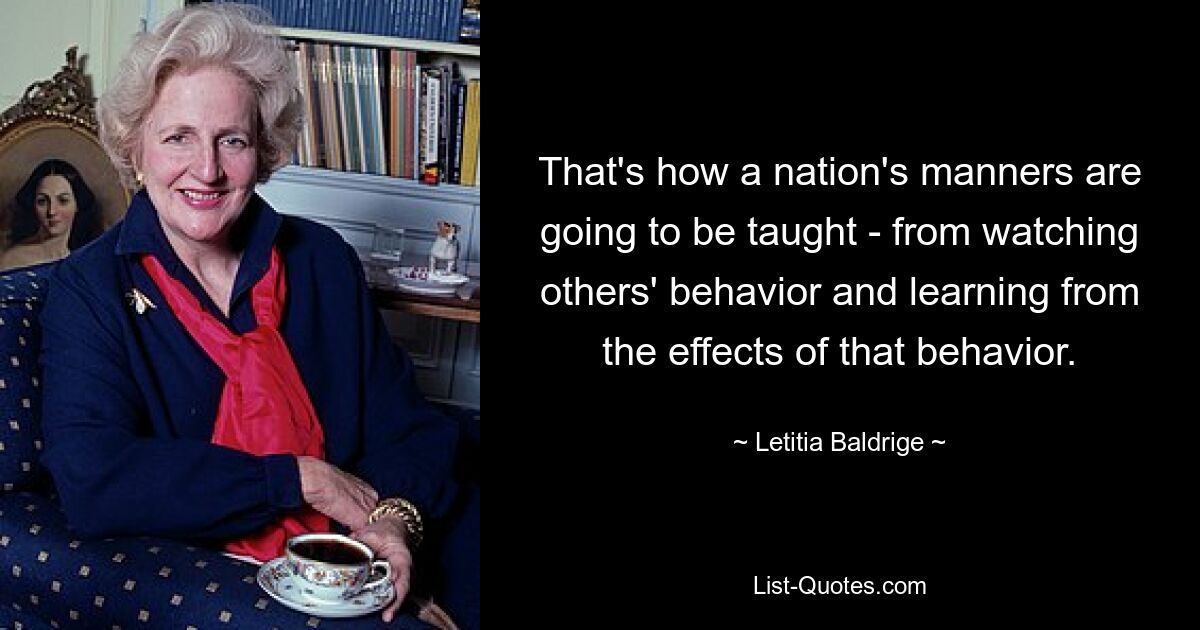 That's how a nation's manners are going to be taught - from watching others' behavior and learning from the effects of that behavior. — © Letitia Baldrige