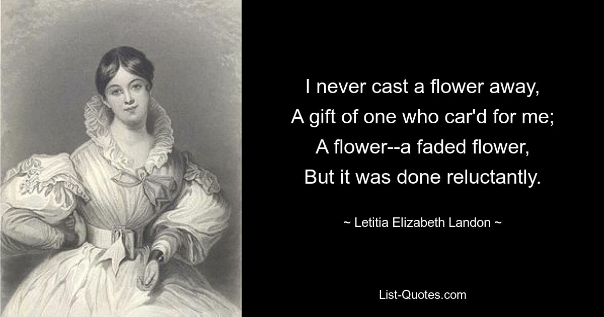 I never cast a flower away,
A gift of one who car'd for me;
A flower--a faded flower,
But it was done reluctantly. — © Letitia Elizabeth Landon