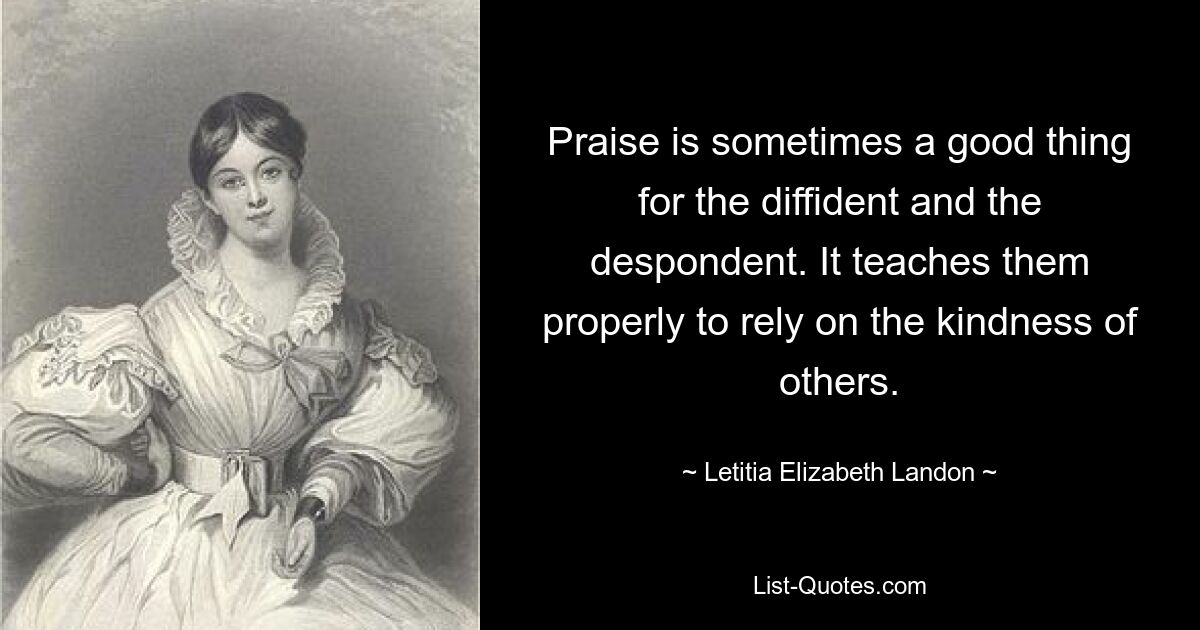 Praise is sometimes a good thing for the diffident and the despondent. It teaches them properly to rely on the kindness of others. — © Letitia Elizabeth Landon