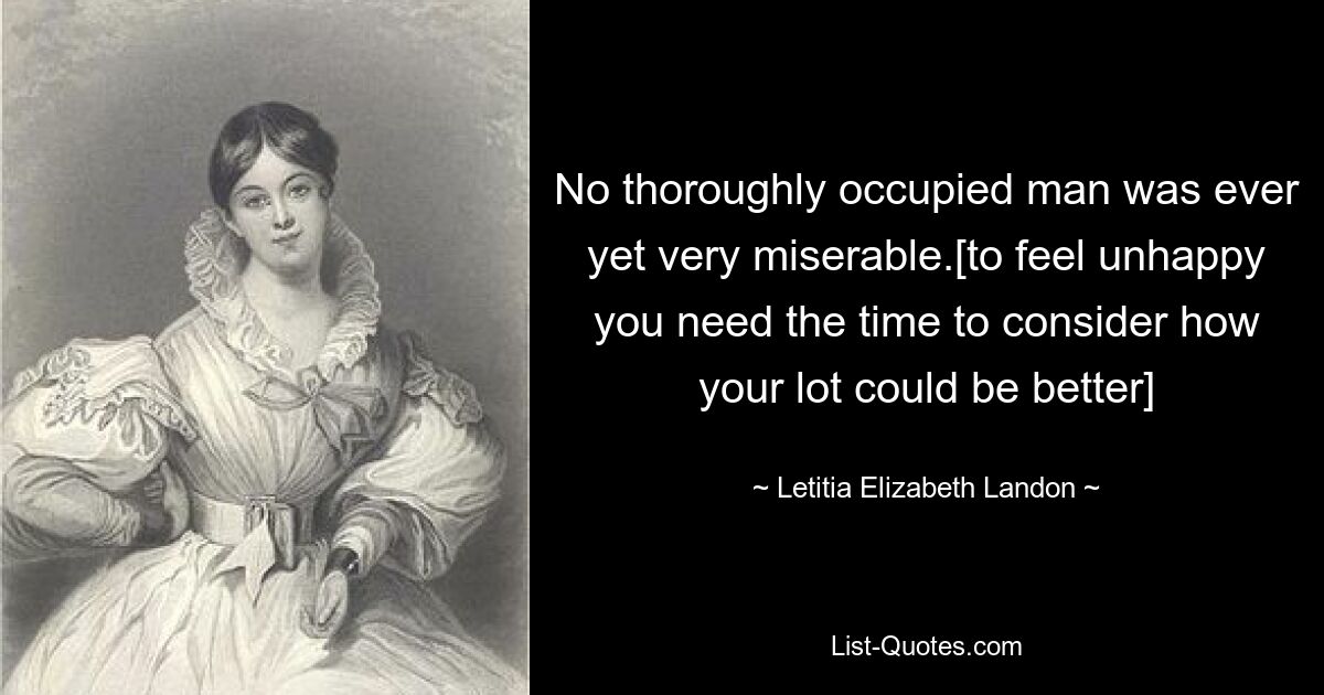 No thoroughly occupied man was ever yet very miserable.[to feel unhappy you need the time to consider how your lot could be better] — © Letitia Elizabeth Landon