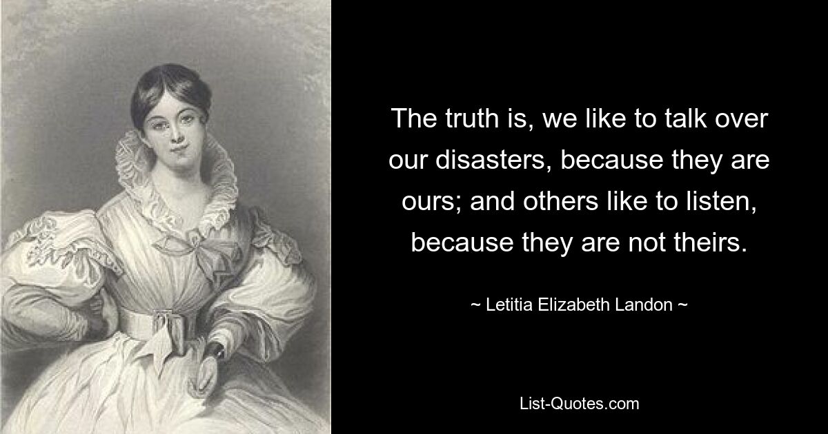 The truth is, we like to talk over our disasters, because they are ours; and others like to listen, because they are not theirs. — © Letitia Elizabeth Landon