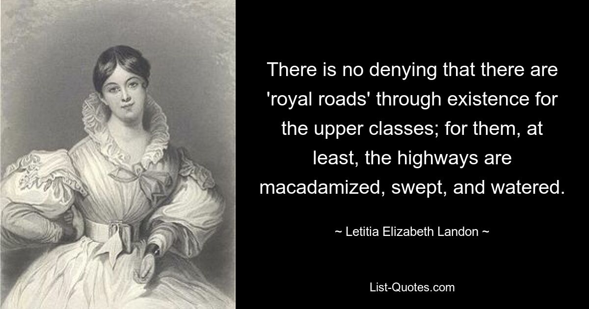 There is no denying that there are 'royal roads' through existence for the upper classes; for them, at least, the highways are macadamized, swept, and watered. — © Letitia Elizabeth Landon