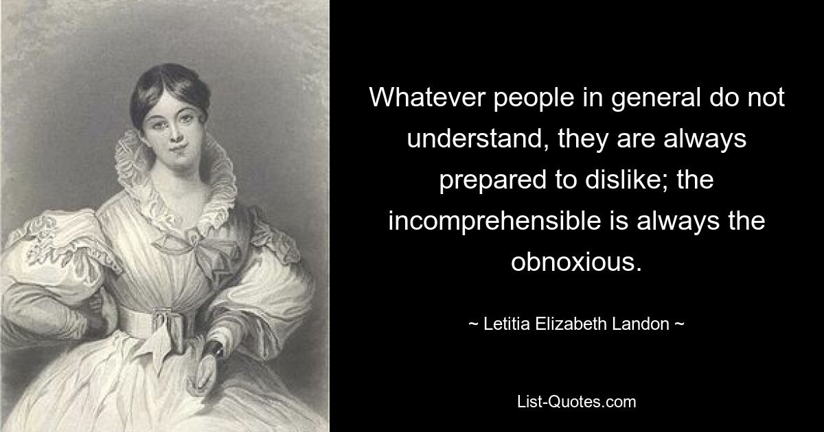 Whatever people in general do not understand, they are always prepared to dislike; the incomprehensible is always the obnoxious. — © Letitia Elizabeth Landon