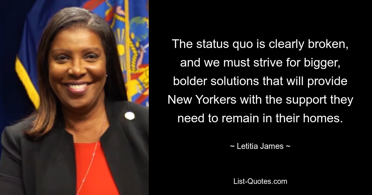 The status quo is clearly broken, and we must strive for bigger, bolder solutions that will provide New Yorkers with the support they need to remain in their homes. — © Letitia James