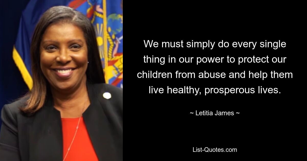 We must simply do every single thing in our power to protect our children from abuse and help them live healthy, prosperous lives. — © Letitia James