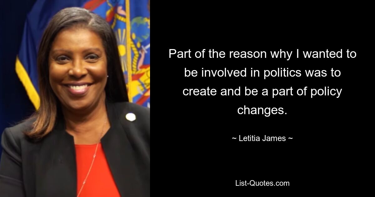 Part of the reason why I wanted to be involved in politics was to create and be a part of policy changes. — © Letitia James