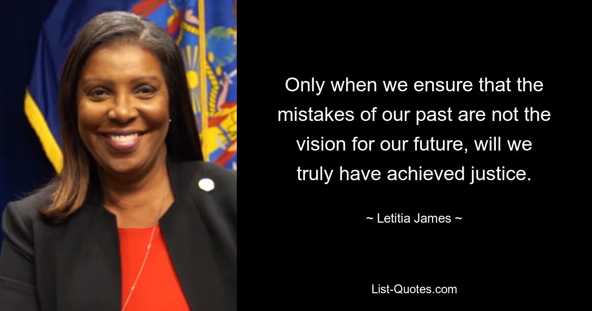 Only when we ensure that the mistakes of our past are not the vision for our future, will we truly have achieved justice. — © Letitia James