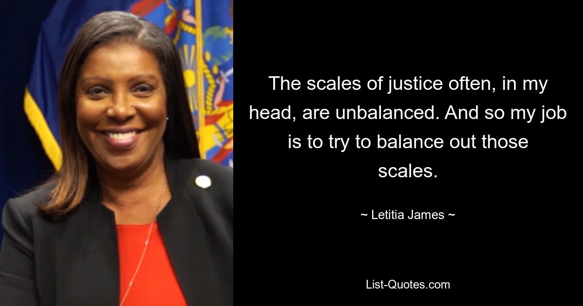 The scales of justice often, in my head, are unbalanced. And so my job is to try to balance out those scales. — © Letitia James