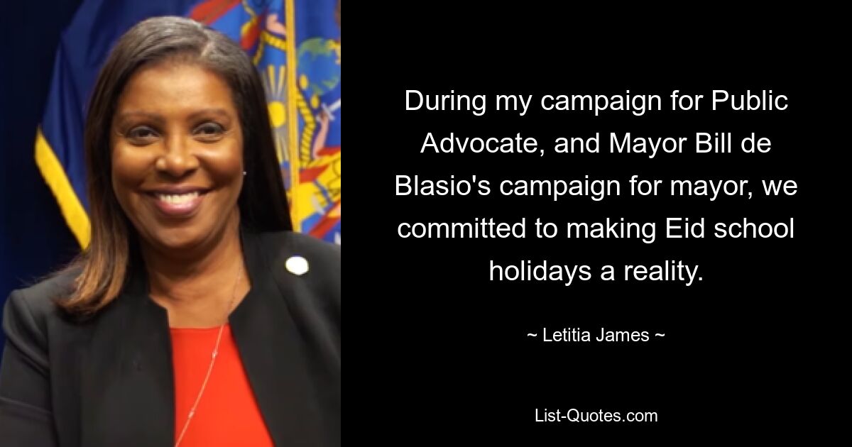 During my campaign for Public Advocate, and Mayor Bill de Blasio's campaign for mayor, we committed to making Eid school holidays a reality. — © Letitia James