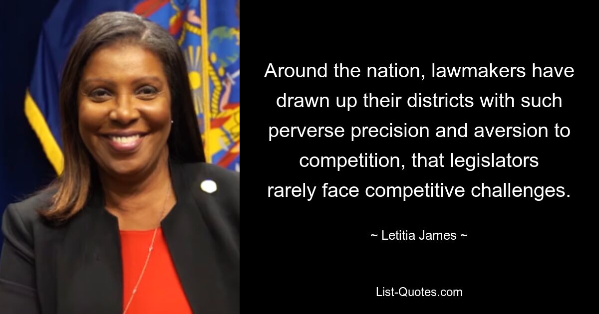 Around the nation, lawmakers have drawn up their districts with such perverse precision and aversion to competition, that legislators rarely face competitive challenges. — © Letitia James