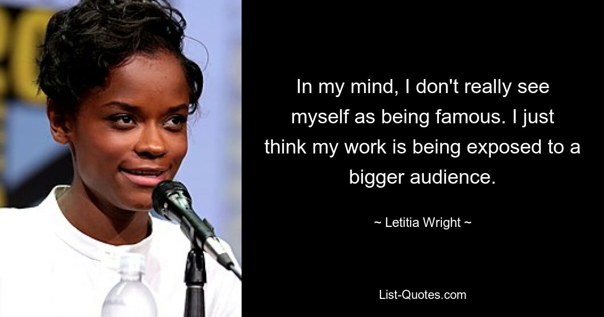 In my mind, I don't really see myself as being famous. I just think my work is being exposed to a bigger audience. — © Letitia Wright