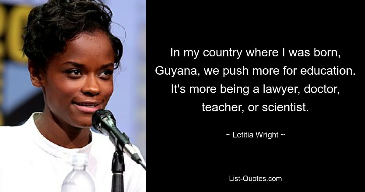 In my country where I was born, Guyana, we push more for education. It's more being a lawyer, doctor, teacher, or scientist. — © Letitia Wright