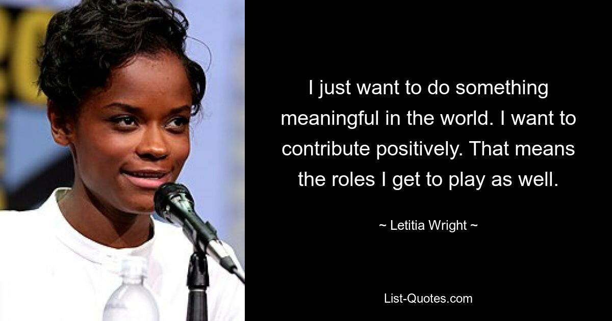 I just want to do something meaningful in the world. I want to contribute positively. That means the roles I get to play as well. — © Letitia Wright