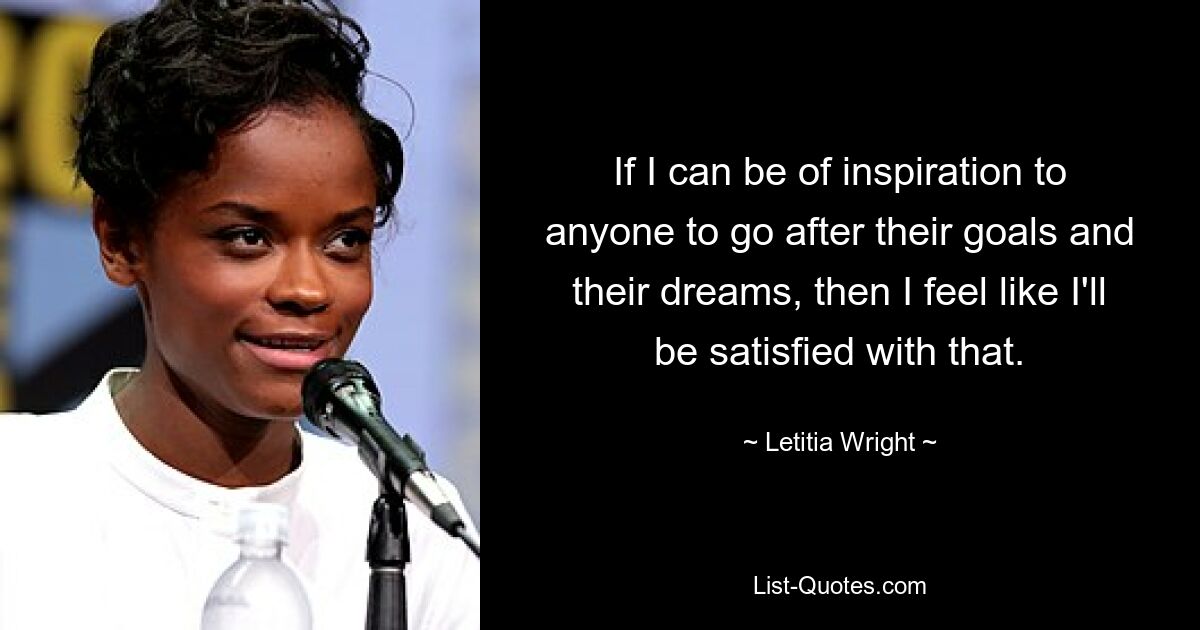 If I can be of inspiration to anyone to go after their goals and their dreams, then I feel like I'll be satisfied with that. — © Letitia Wright