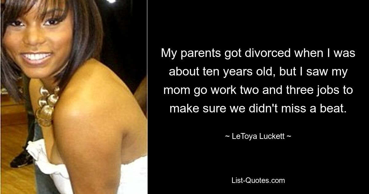 My parents got divorced when I was about ten years old, but I saw my mom go work two and three jobs to make sure we didn't miss a beat. — © LeToya Luckett