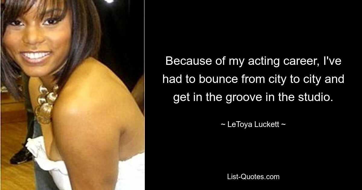 Because of my acting career, I've had to bounce from city to city and get in the groove in the studio. — © LeToya Luckett