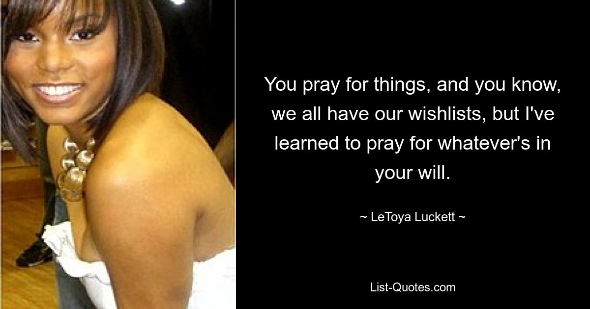 You pray for things, and you know, we all have our wishlists, but I've learned to pray for whatever's in your will. — © LeToya Luckett