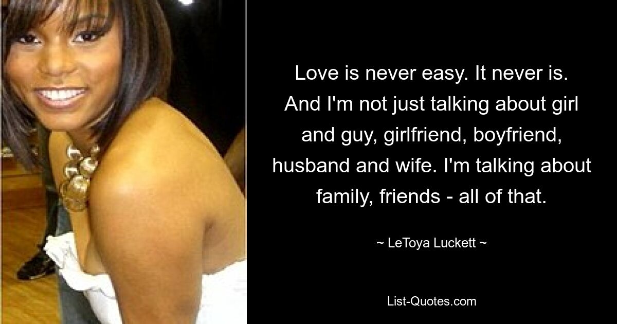 Love is never easy. It never is. And I'm not just talking about girl and guy, girlfriend, boyfriend, husband and wife. I'm talking about family, friends - all of that. — © LeToya Luckett