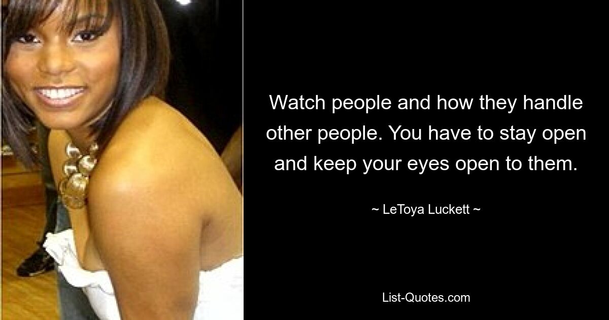 Watch people and how they handle other people. You have to stay open and keep your eyes open to them. — © LeToya Luckett