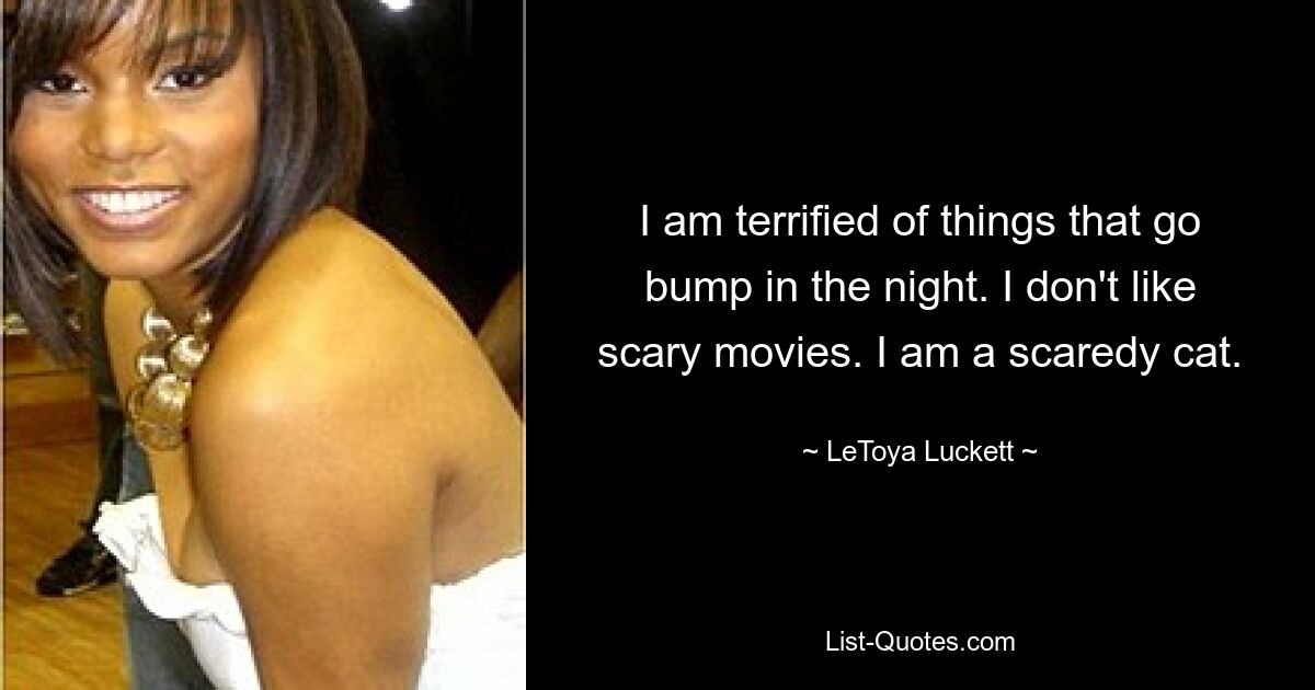 I am terrified of things that go bump in the night. I don't like scary movies. I am a scaredy cat. — © LeToya Luckett