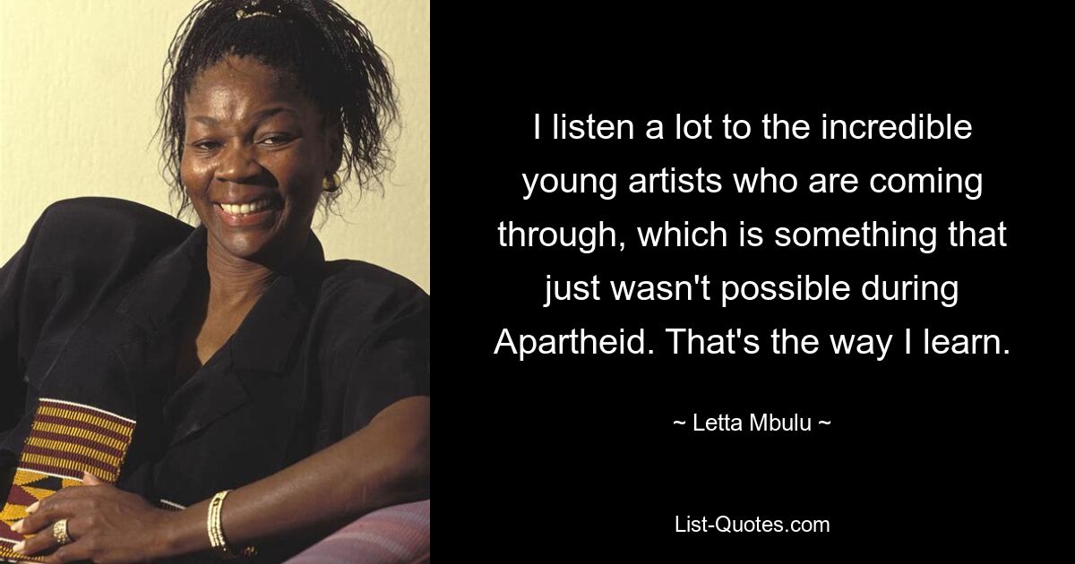 I listen a lot to the incredible young artists who are coming through, which is something that just wasn't possible during Apartheid. That's the way I learn. — © Letta Mbulu