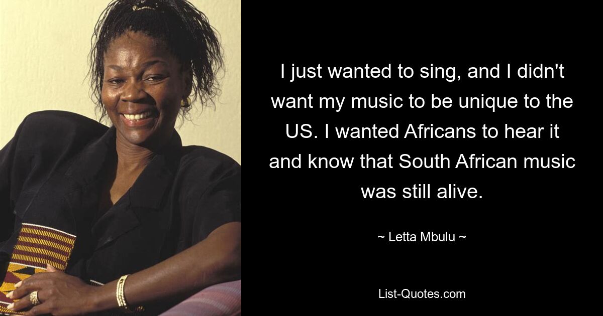 I just wanted to sing, and I didn't want my music to be unique to the US. I wanted Africans to hear it and know that South African music was still alive. — © Letta Mbulu