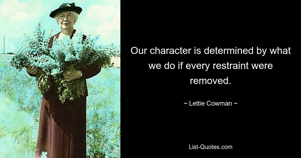 Our character is determined by what we do if every restraint were removed. — © Lettie Cowman