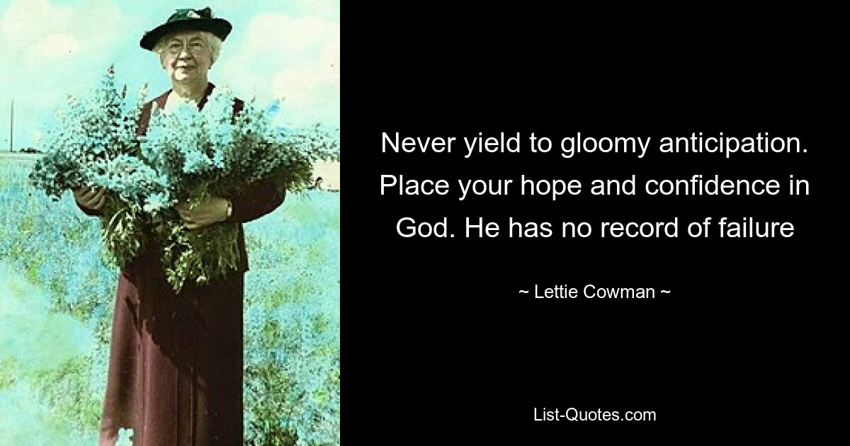 Never yield to gloomy anticipation. Place your hope and confidence in God. He has no record of failure — © Lettie Cowman