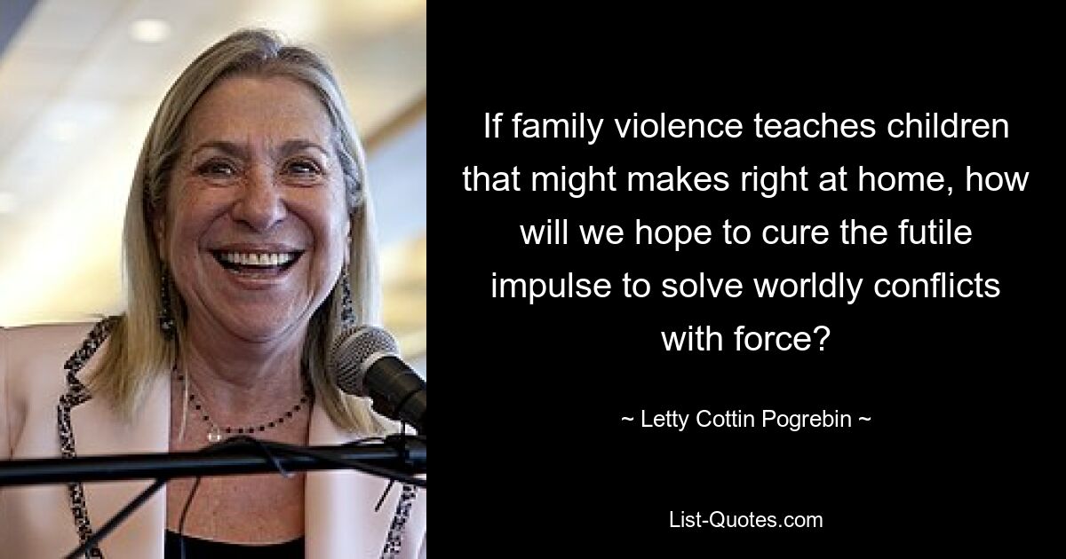 If family violence teaches children that might makes right at home, how will we hope to cure the futile impulse to solve worldly conflicts with force? — © Letty Cottin Pogrebin