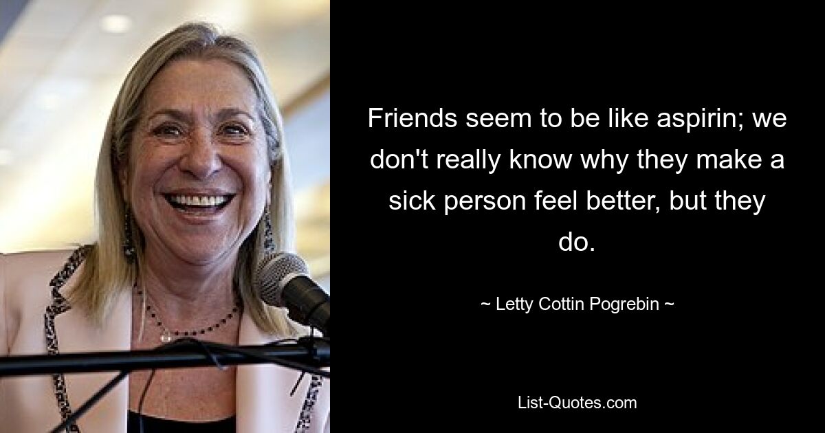 Friends seem to be like aspirin; we don't really know why they make a sick person feel better, but they do. — © Letty Cottin Pogrebin