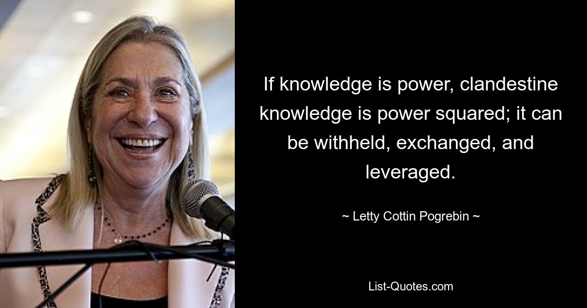 If knowledge is power, clandestine knowledge is power squared; it can be withheld, exchanged, and leveraged. — © Letty Cottin Pogrebin