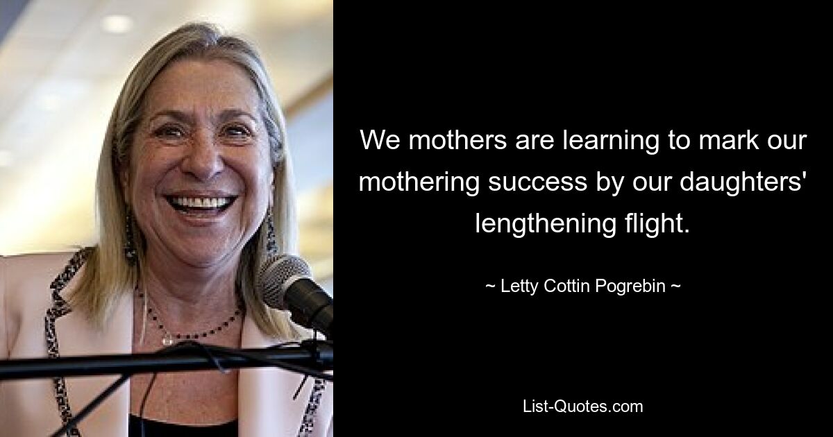 We mothers are learning to mark our mothering success by our daughters' lengthening flight. — © Letty Cottin Pogrebin