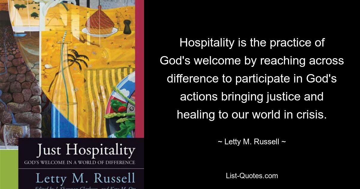 Hospitality is the practice of God's welcome by reaching across difference to participate in God's actions bringing justice and healing to our world in crisis. — © Letty M. Russell