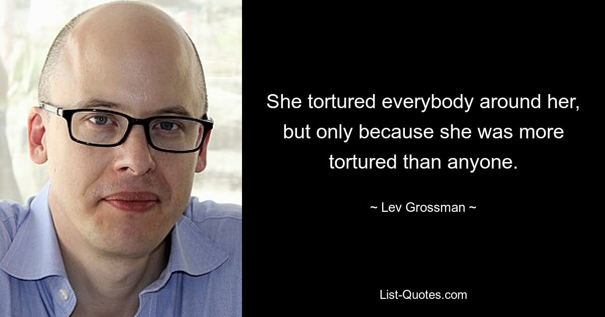 She tortured everybody around her, but only because she was more tortured than anyone. — © Lev Grossman