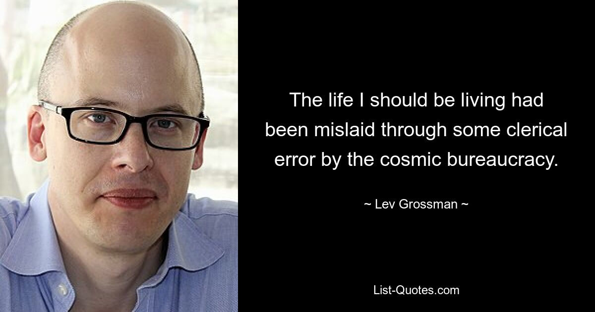 The life I should be living had been mislaid through some clerical error by the cosmic bureaucracy. — © Lev Grossman