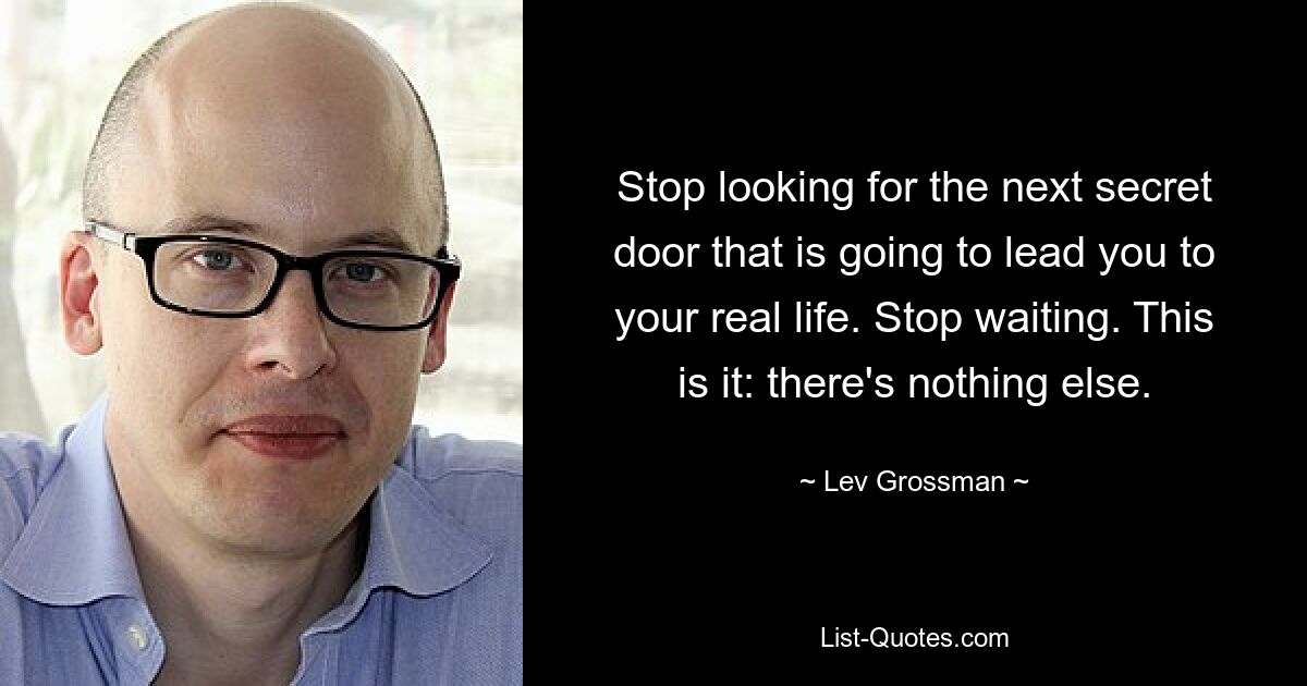 Stop looking for the next secret door that is going to lead you to your real life. Stop waiting. This is it: there's nothing else. — © Lev Grossman