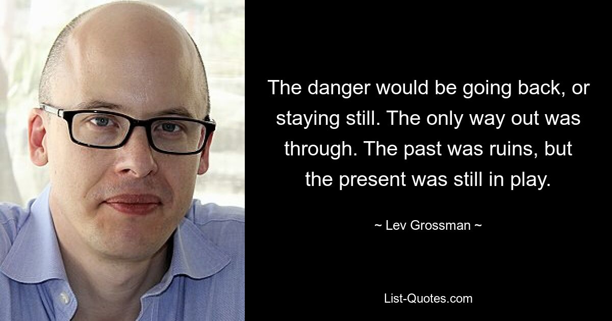 The danger would be going back, or staying still. The only way out was through. The past was ruins, but the present was still in play. — © Lev Grossman