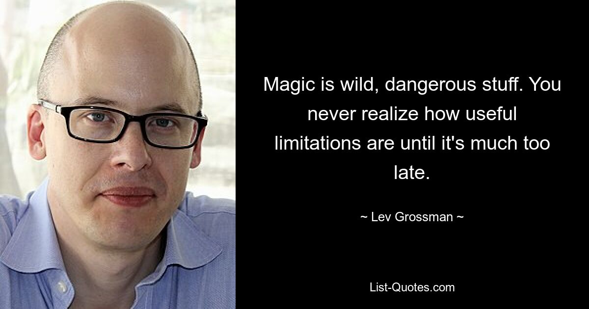 Magic is wild, dangerous stuff. You never realize how useful limitations are until it's much too late. — © Lev Grossman