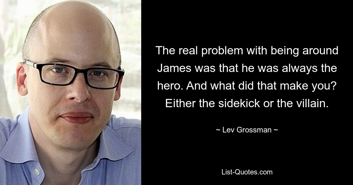 The real problem with being around James was that he was always the hero. And what did that make you? Either the sidekick or the villain. — © Lev Grossman