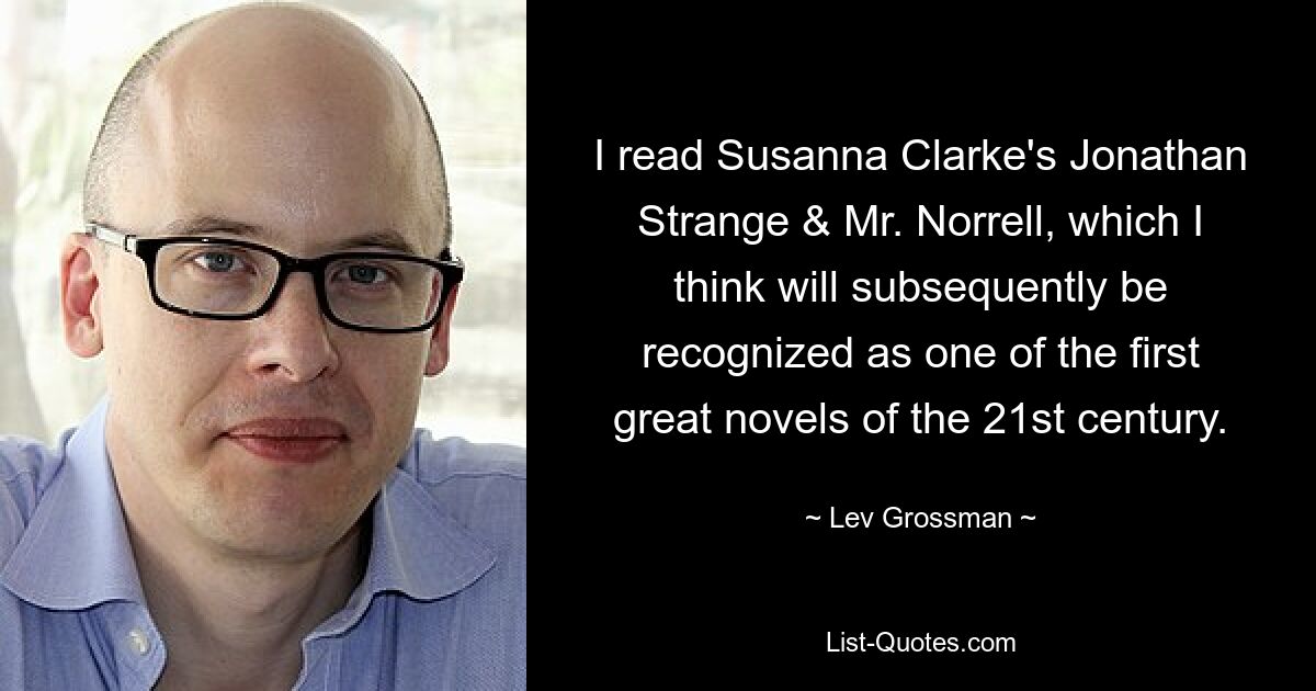 I read Susanna Clarke's Jonathan Strange & Mr. Norrell, which I think will subsequently be recognized as one of the first great novels of the 21st century. — © Lev Grossman