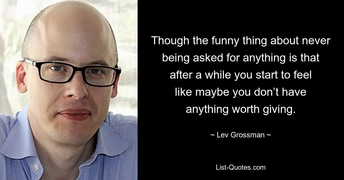 Though the funny thing about never being asked for anything is that after a while you start to feel like maybe you don’t have anything worth giving. — © Lev Grossman