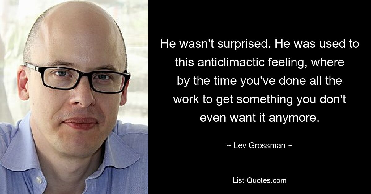 He wasn't surprised. He was used to this anticlimactic feeling, where by the time you've done all the work to get something you don't even want it anymore. — © Lev Grossman