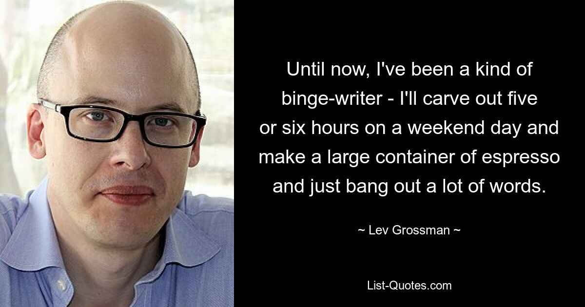 Until now, I've been a kind of binge-writer - I'll carve out five or six hours on a weekend day and make a large container of espresso and just bang out a lot of words. — © Lev Grossman