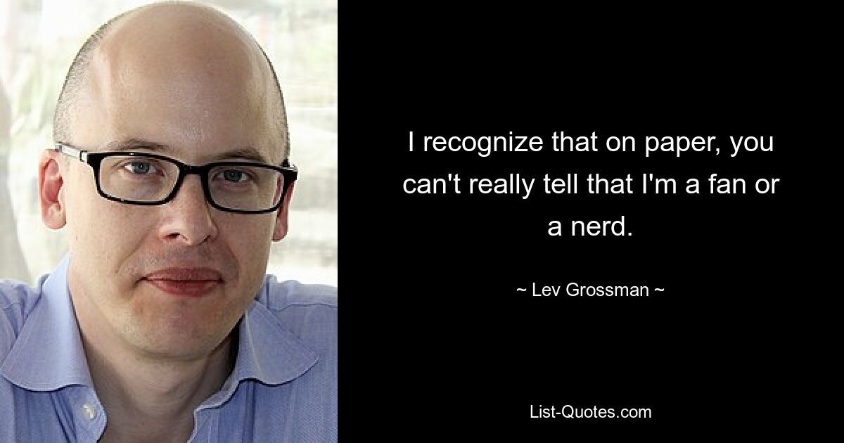 I recognize that on paper, you can't really tell that I'm a fan or a nerd. — © Lev Grossman